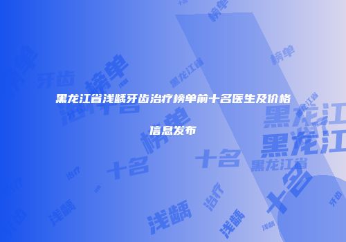 黑龙江省浅龋牙齿治疗榜单前十名医生及价格信息发布