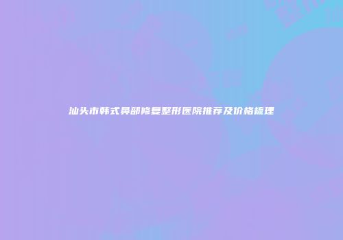汕头市韩式鼻部修复整形医院推荐及价格梳理