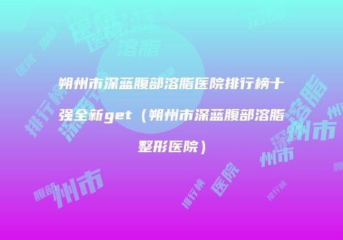 朔州市深蓝腹部溶脂医院排行榜十强全新get（朔州市深蓝腹部溶脂整形医院）