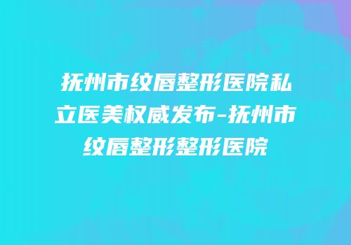 抚州市纹唇整形医院私立医美权威发布-抚州市纹唇整形整形医院