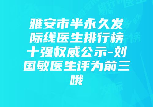雅安市半永久发际线医生排行榜十强权威公示-刘国敏医生评为前三哦