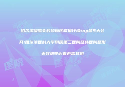 哈尔滨吸脂失败修复医院排行榜top前5大公开!哈尔滨医科大学附属第三医院经纬医院整形美容科等必看避雷攻略