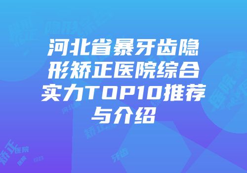 河北省暴牙齿隐形矫正医院综合实力TOP10推荐与介绍