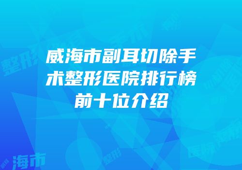 威海市副耳切除手术整形医院排行榜前十位介绍