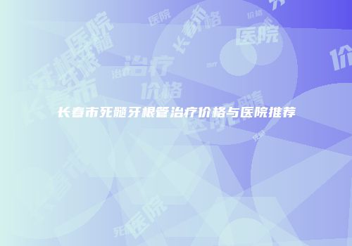 长春市死髓牙根管治疗价格与医院推荐