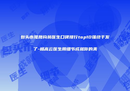 包头市隆鹰钩鼻医生口碑排行top10强终于发了-杨高云医生用细节成就你的美