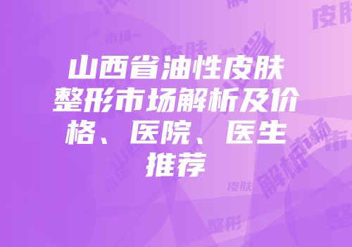 山西省油性皮肤整形市场解析及价格、医院、医生推荐