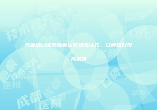 成都玻尿酸去疤痕医院技术领先，口碑良好排名揭晓