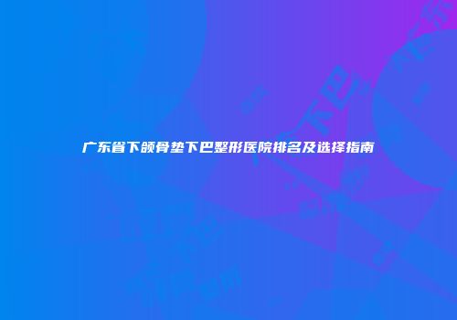 广东省下颌骨垫下巴整形医院排名及选择指南