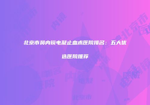 北京市鼻内镜电凝止血术医院排名：五大优选医院推荐