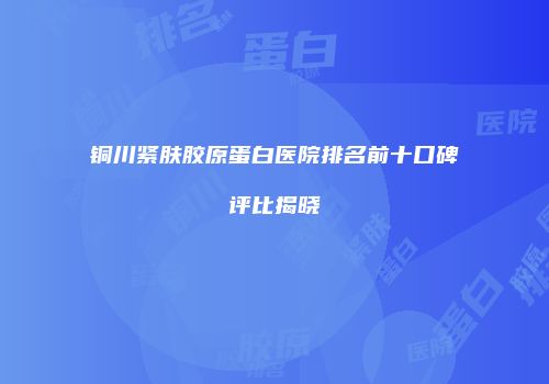 铜川紧肤胶原蛋白医院排名前十口碑评比揭晓