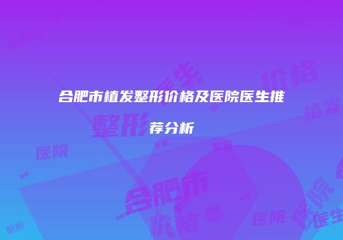 合肥市植发整形价格及医院医生推荐分析