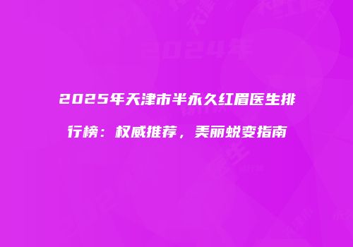 2025年天津市半永久红眉医生排行榜：权威推荐，美丽蜕变指南