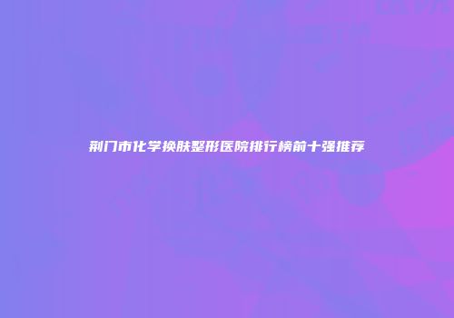 荆门市化学换肤整形医院排行榜前十强推荐