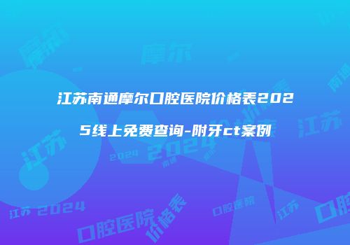 江苏南通摩尔口腔医院价格表2025线上免费查询-附牙ct案例