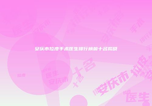 安庆市拉皮手术医生排行榜前十名揭晓