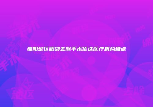 绵阳地区眼袋去除手术优选医疗机构盘点