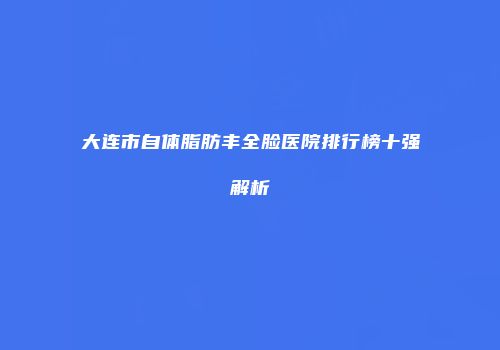 大连市自体脂肪丰全脸医院排行榜十强解析