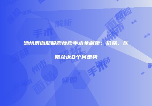 池州市面部吸脂瘦脸手术全解析：价格、医院及近8个月走势