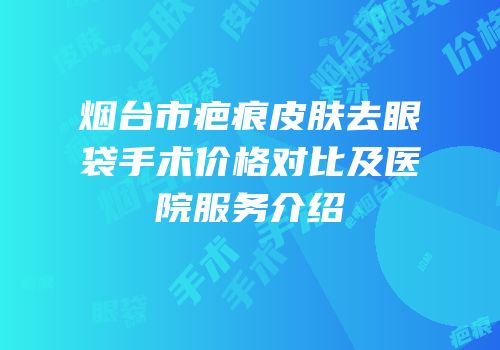 烟台市疤痕皮肤去眼袋手术价格对比及医院服务介绍