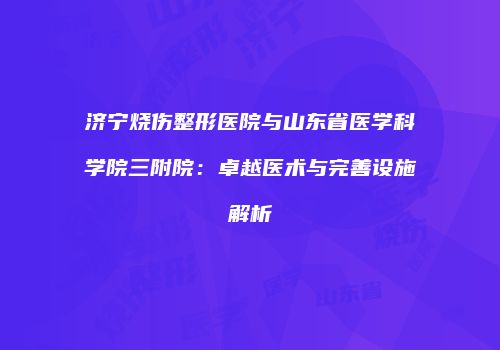 济宁烧伤整形医院与山东省医学科学院三附院：卓越医术与完善设施解析