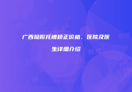 广西隐形托槽矫正价格、医院及医生详细介绍
