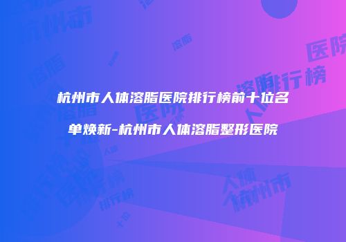 杭州市人体溶脂医院排行榜前十位名单焕新-杭州市人体溶脂整形医院