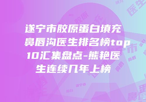 遂宁市胶原蛋白填充鼻唇沟医生排名榜top10汇集盘点-熊艳医生连续几年上榜
