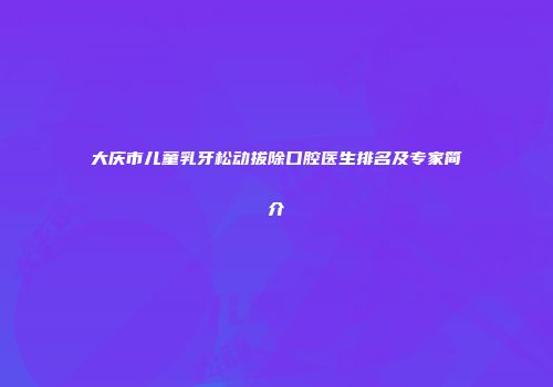 大庆市儿童乳牙松动拔除口腔医生排名及专家简介