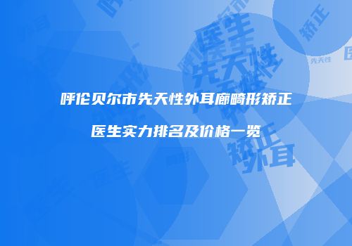 呼伦贝尔市先天性外耳廊畸形矫正医生实力排名及价格一览