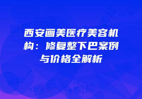 西安画美医疗美容机构：修复整下巴案例与价格全解析