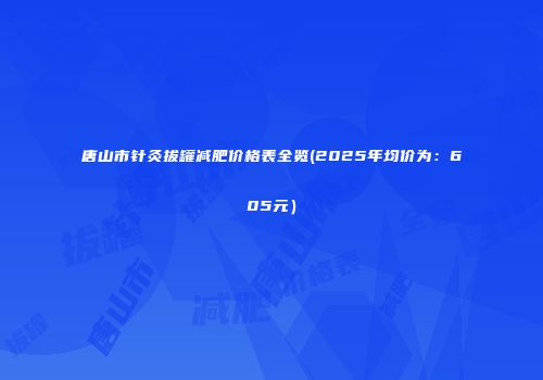 唐山市针灸拔罐减肥价格表全览(2025年均价为：605元）