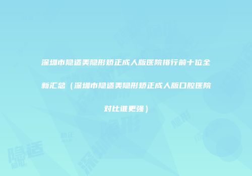 深圳市隐适美隐形矫正成人版医院排行前十位全新汇总（深圳市隐适美隐形矫正成人版口腔医院对比谁更强）