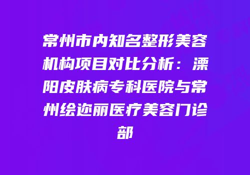 常州市内知名整形美容机构项目对比分析：溧阳皮肤病专科医院与常州绘迩丽医疗美容门诊部