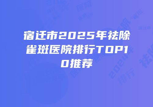 宿迁市2025年祛除雀斑医院排行TOP10推荐