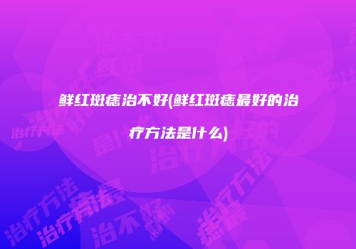 鲜红斑痣治不好(鲜红斑痣最好的治疗方法是什么)