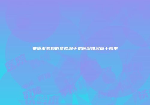 铁岭市妙桃假体隆胸手术医院排名前十榜单