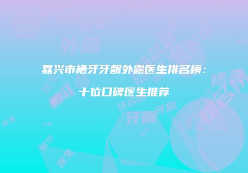 嘉兴市槽牙牙龈外露医生排名榜：十位口碑医生推荐