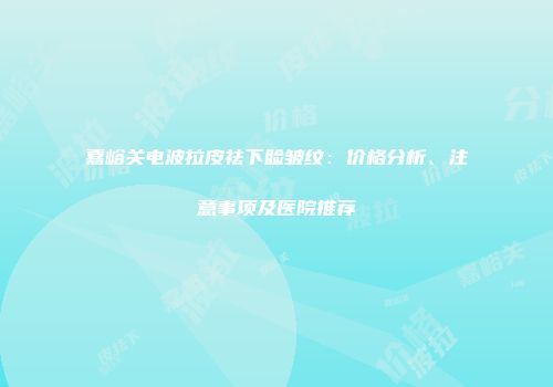 嘉峪关电波拉皮祛下睑皱纹：价格分析、注意事项及医院推荐