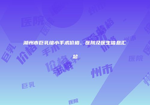 湖州市巨乳缩小手术价格、医院及医生信息汇总