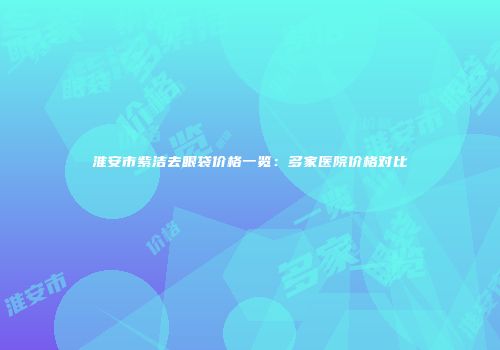 淮安市紫洁去眼袋价格一览：多家医院价格对比
