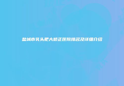 盐城市乳头肥大矫正医院排名及详细介绍