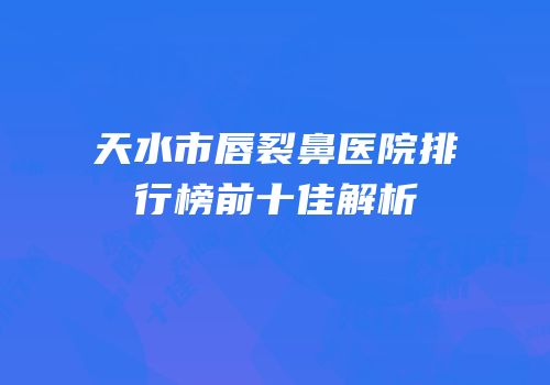天水市唇裂鼻医院排行榜前十佳解析