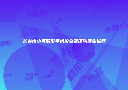 长春市小耳畸形手术价格及医院医生推荐