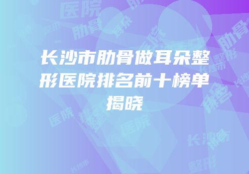 长沙市肋骨做耳朵整形医院排名前十榜单揭晓