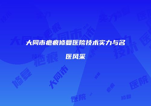 大同市疤痕修复医院技术实力与名医风采