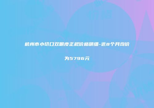 杭州市小切口双眼皮正规价格明细-近8个月均价为5796元