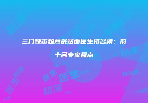 三门峡市超薄瓷贴面医生排名榜：前十名专家盘点