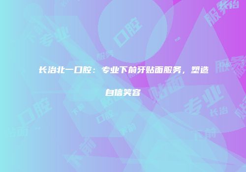 长治北一口腔：专业下前牙贴面服务，塑造自信笑容