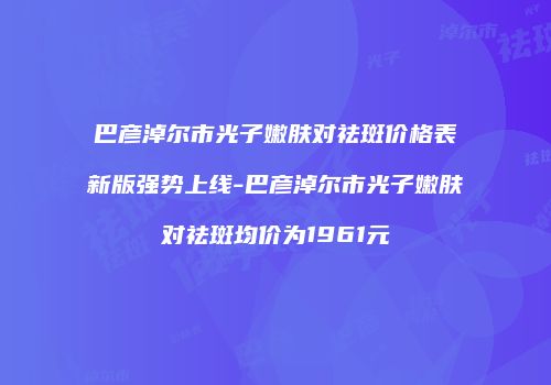 巴彦淖尔市光子嫩肤对祛斑价格表新版强势上线-巴彦淖尔市光子嫩肤对祛斑均价为1961元